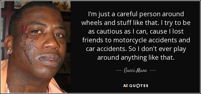 I'm just a careful person around wheels and stuff like that. I try to be as cautious as I can, cause I lost friends to motorcycle accidents and car accidents. So I don't ever play around anything like that. - Gucci Mane