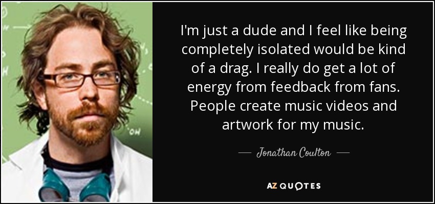 I'm just a dude and I feel like being completely isolated would be kind of a drag. I really do get a lot of energy from feedback from fans. People create music videos and artwork for my music. - Jonathan Coulton