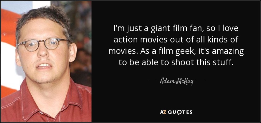 I'm just a giant film fan, so I love action movies out of all kinds of movies. As a film geek, it's amazing to be able to shoot this stuff. - Adam McKay