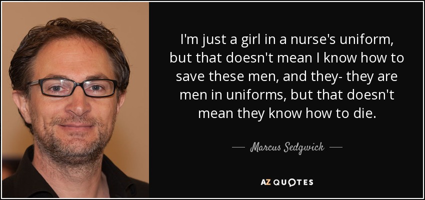I'm just a girl in a nurse's uniform, but that doesn't mean I know how to save these men, and they- they are men in uniforms, but that doesn't mean they know how to die. - Marcus Sedgwick