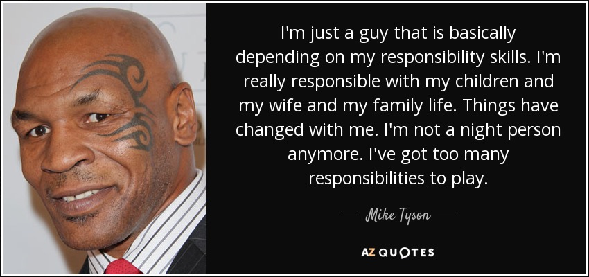 I'm just a guy that is basically depending on my responsibility skills. I'm really responsible with my children and my wife and my family life. Things have changed with me. I'm not a night person anymore. I've got too many responsibilities to play. - Mike Tyson