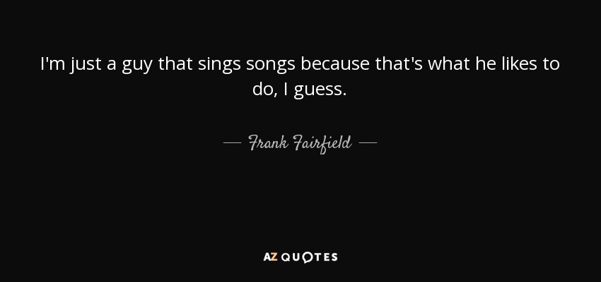 I'm just a guy that sings songs because that's what he likes to do, I guess. - Frank Fairfield