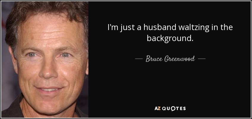 I'm just a husband waltzing in the background. - Bruce Greenwood