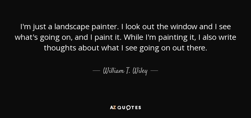 I'm just a landscape painter. I look out the window and I see what's going on, and I paint it. While I'm painting it, I also write thoughts about what I see going on out there. - William T. Wiley