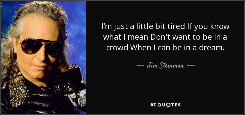 I'm just a little bit tired If you know what I mean Don't want to be in a crowd When I can be in a dream. - Jim Steinman