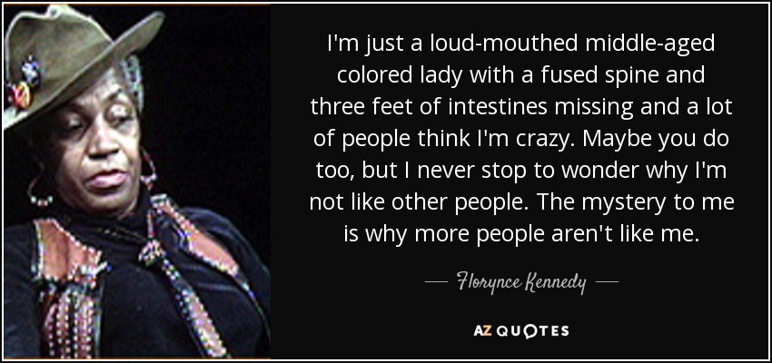 I'm just a loud-mouthed middle-aged colored lady with a fused spine and three feet of intestines missing and a lot of people think I'm crazy. Maybe you do too, but I never stop to wonder why I'm not like other people. The mystery to me is why more people aren't like me. - Florynce Kennedy