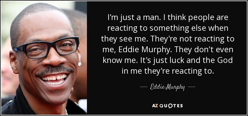 I'm just a man. I think people are reacting to something else when they see me. They're not reacting to me, Eddie Murphy. They don't even know me. It's just luck and the God in me they're reacting to. - Eddie Murphy