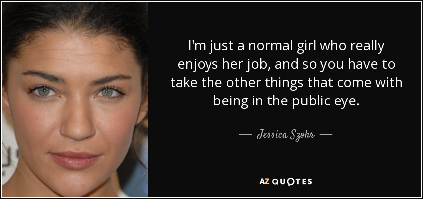 I'm just a normal girl who really enjoys her job, and so you have to take the other things that come with being in the public eye. - Jessica Szohr