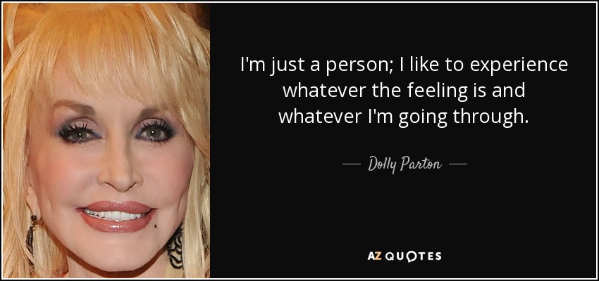I'm just a person; I like to experience whatever the feeling is and whatever I'm going through. - Dolly Parton