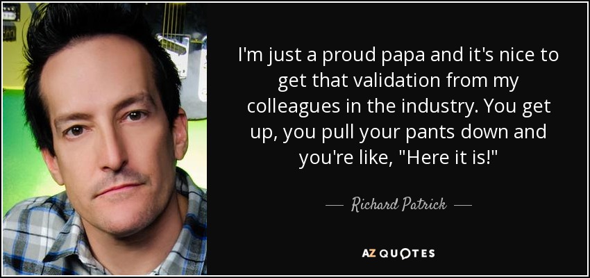 I'm just a proud papa and it's nice to get that validation from my colleagues in the industry. You get up, you pull your pants down and you're like, 