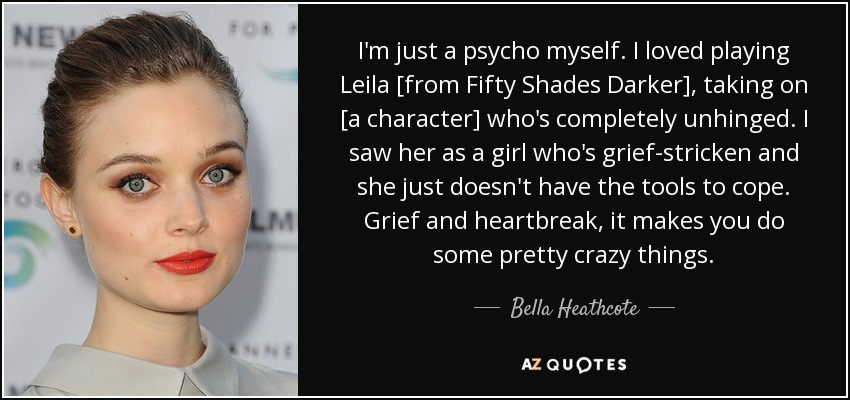 I'm just a psycho myself. I loved playing Leila [from Fifty Shades Darker], taking on [a character] who's completely unhinged. I saw her as a girl who's grief-stricken and she just doesn't have the tools to cope. Grief and heartbreak, it makes you do some pretty crazy things. - Bella Heathcote