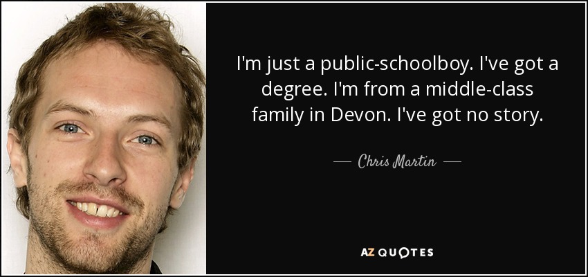 I'm just a public-schoolboy. I've got a degree. I'm from a middle-class family in Devon. I've got no story. - Chris Martin