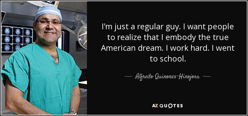 I'm just a regular guy. I want people to realize that I embody the true American dream. I work hard. I went to school. - Alfredo Quinones-Hinojosa