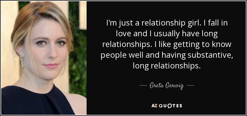 I'm just a relationship girl. I fall in love and I usually have long relationships. I like getting to know people well and having substantive, long relationships. - Greta Gerwig