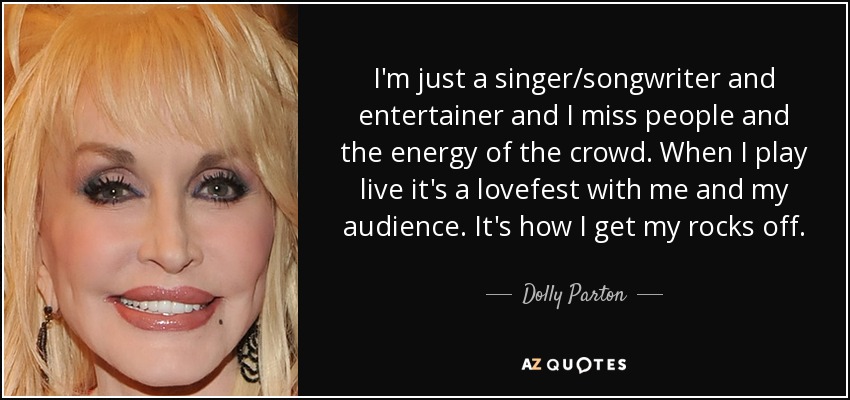 I'm just a singer/songwriter and entertainer and I miss people and the energy of the crowd. When I play live it's a lovefest with me and my audience. It's how I get my rocks off. - Dolly Parton