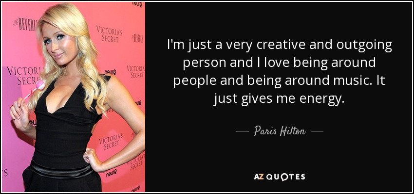 I'm just a very creative and outgoing person and I love being around people and being around music. It just gives me energy. - Paris Hilton