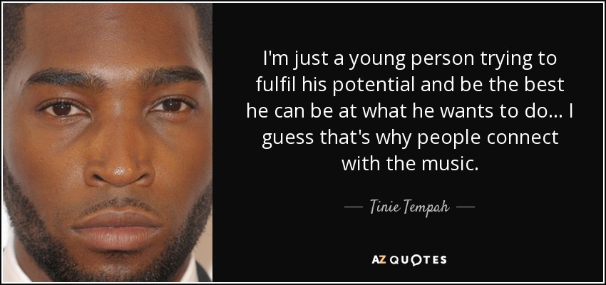 I'm just a young person trying to fulfil his potential and be the best he can be at what he wants to do... I guess that's why people connect with the music. - Tinie Tempah