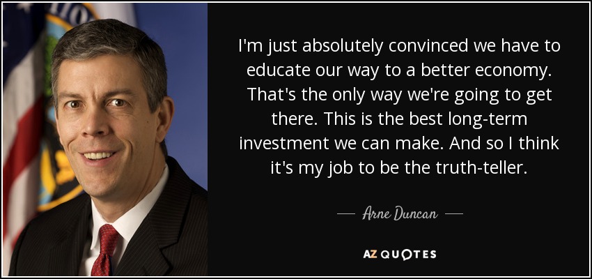I'm just absolutely convinced we have to educate our way to a better economy. That's the only way we're going to get there. This is the best long-term investment we can make. And so I think it's my job to be the truth-teller. - Arne Duncan
