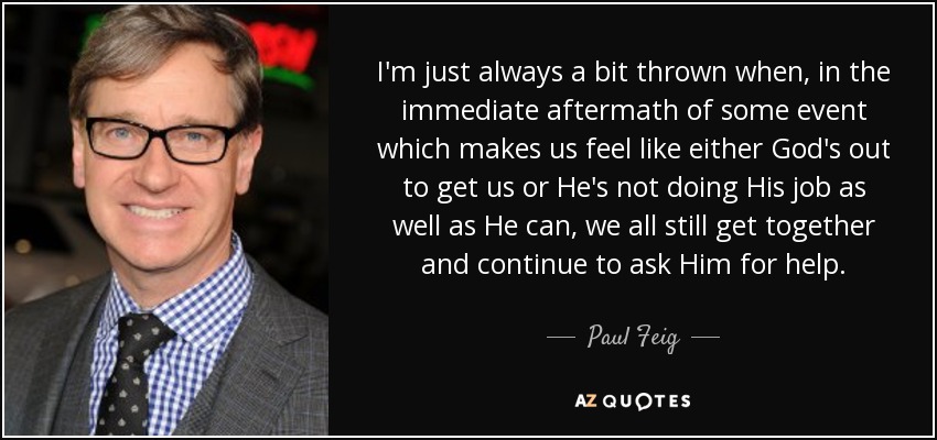 I'm just always a bit thrown when, in the immediate aftermath of some event which makes us feel like either God's out to get us or He's not doing His job as well as He can, we all still get together and continue to ask Him for help. - Paul Feig