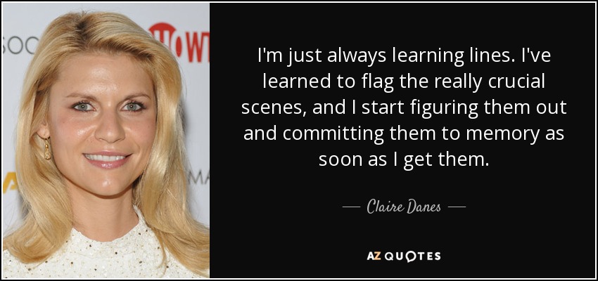 I'm just always learning lines. I've learned to flag the really crucial scenes, and I start figuring them out and committing them to memory as soon as I get them. - Claire Danes