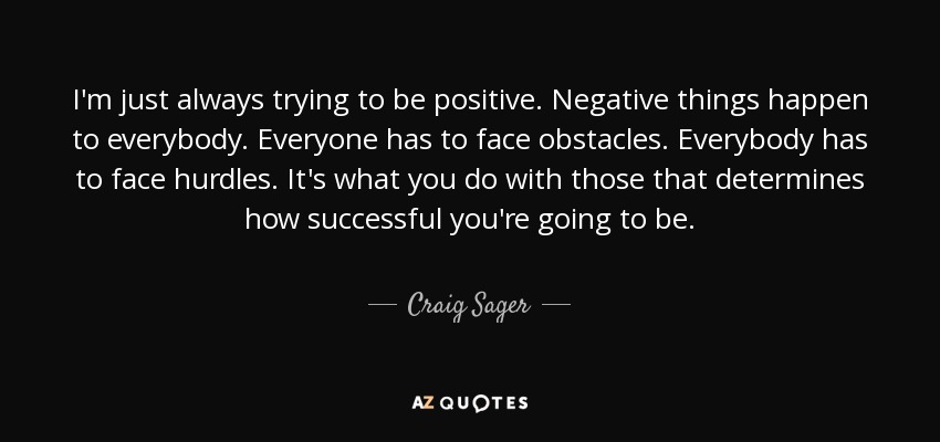 I'm just always trying to be positive. Negative things happen to everybody. Everyone has to face obstacles. Everybody has to face hurdles. It's what you do with those that determines how successful you're going to be. - Craig Sager