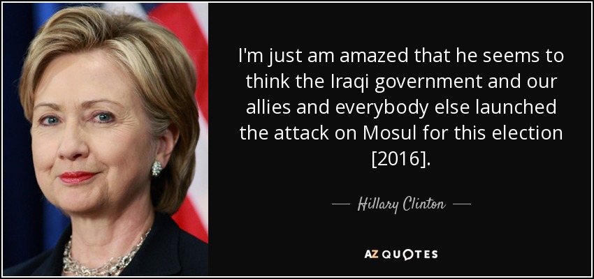 I'm just am amazed that he seems to think the Iraqi government and our allies and everybody else launched the attack on Mosul for this election [2016]. - Hillary Clinton
