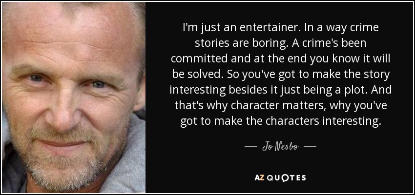 I'm just an entertainer. In a way crime stories are boring. A crime's been committed and at the end you know it will be solved. So you've got to make the story interesting besides it just being a plot. And that's why character matters, why you've got to make the characters interesting. - Jo Nesbo