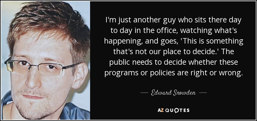 I'm just another guy who sits there day to day in the office, watching what's happening, and goes, 'This is something that's not our place to decide.' The public needs to decide whether these programs or policies are right or wrong. - Edward Snowden