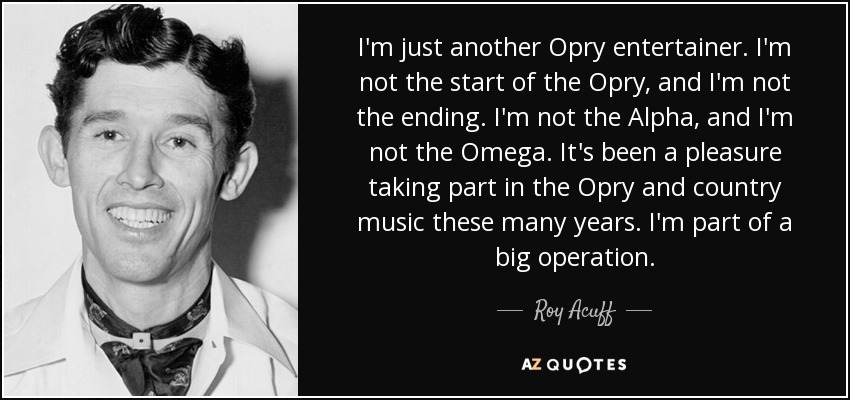 I'm just another Opry entertainer. I'm not the start of the Opry, and I'm not the ending. I'm not the Alpha, and I'm not the Omega. It's been a pleasure taking part in the Opry and country music these many years. I'm part of a big operation. - Roy Acuff