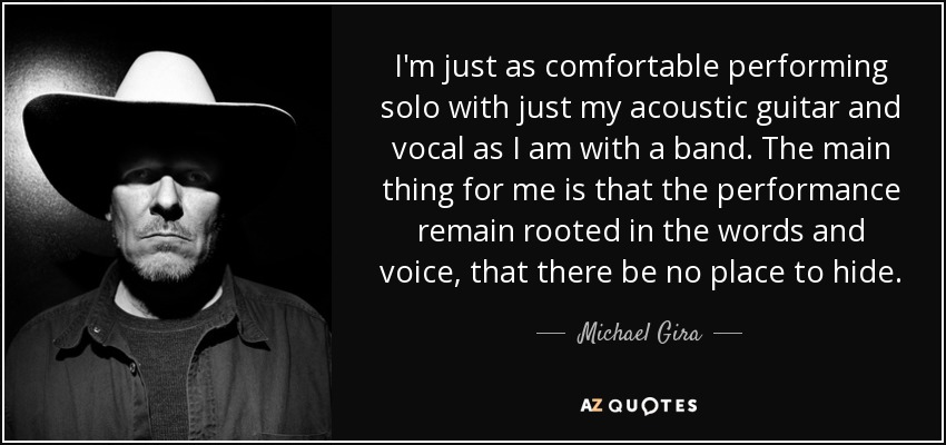 I'm just as comfortable performing solo with just my acoustic guitar and vocal as I am with a band. The main thing for me is that the performance remain rooted in the words and voice, that there be no place to hide. - Michael Gira
