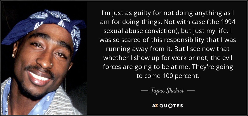 I'm just as guilty for not doing anything as I am for doing things. Not with case (the 1994 sexual abuse conviction), but just my life. I was so scared of this responsibility that I was running away from it. But I see now that whether I show up for work or not, the evil forces are going to be at me. They're going to come 100 percent. - Tupac Shakur