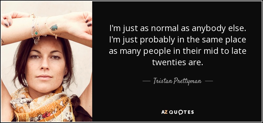 I'm just as normal as anybody else. I'm just probably in the same place as many people in their mid to late twenties are. - Tristan Prettyman