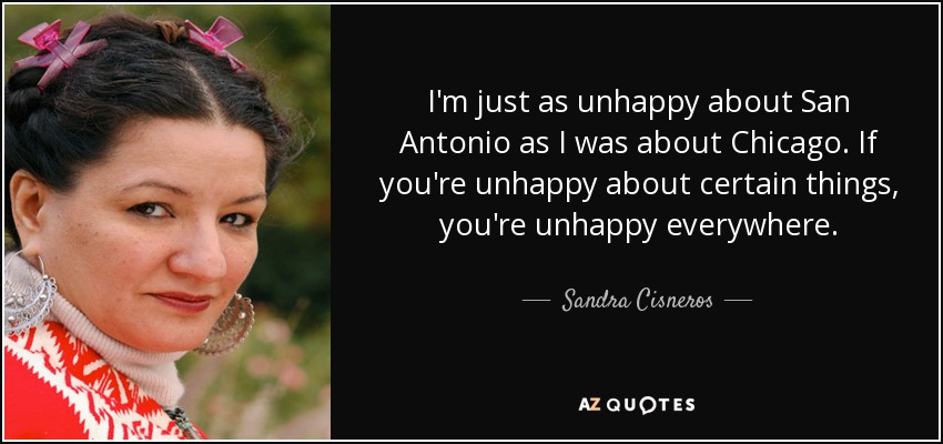 I'm just as unhappy about San Antonio as I was about Chicago. If you're unhappy about certain things, you're unhappy everywhere. - Sandra Cisneros