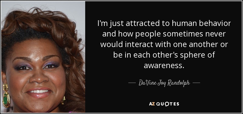 I'm just attracted to human behavior and how people sometimes never would interact with one another or be in each other's sphere of awareness. - Da'Vine Joy Randolph