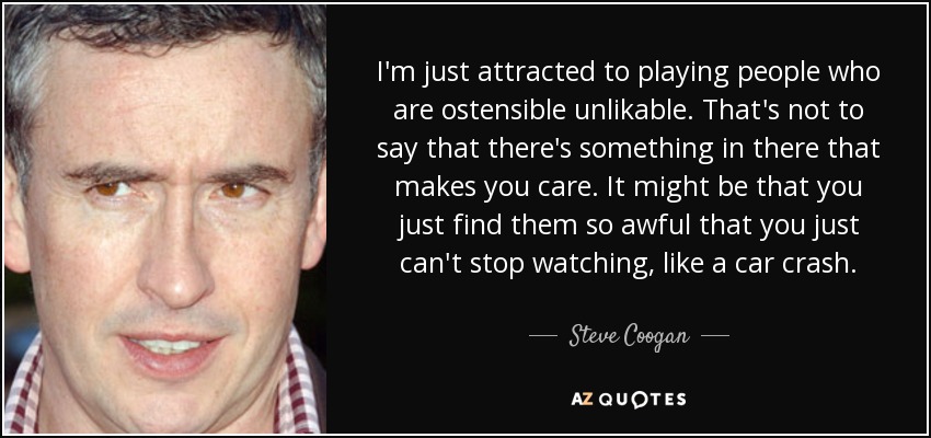 I'm just attracted to playing people who are ostensible unlikable. That's not to say that there's something in there that makes you care. It might be that you just find them so awful that you just can't stop watching, like a car crash. - Steve Coogan