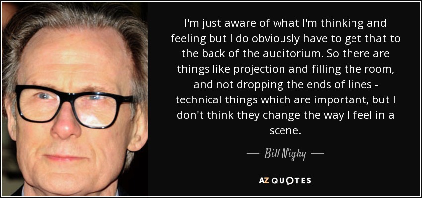 I'm just aware of what I'm thinking and feeling but I do obviously have to get that to the back of the auditorium. So there are things like projection and filling the room, and not dropping the ends of lines - technical things which are important, but I don't think they change the way I feel in a scene. - Bill Nighy