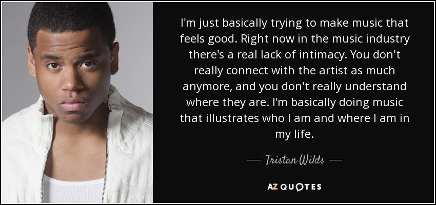 I'm just basically trying to make music that feels good. Right now in the music industry there's a real lack of intimacy. You don't really connect with the artist as much anymore, and you don't really understand where they are. I'm basically doing music that illustrates who I am and where I am in my life. - Tristan Wilds