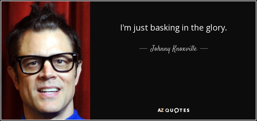 I'm just basking in the glory. - Johnny Knoxville