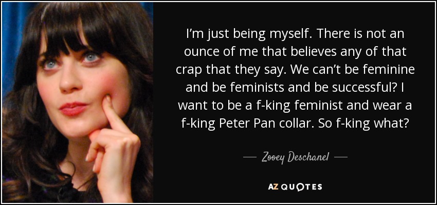 I’m just being myself. There is not an ounce of me that believes any of that crap that they say. We can’t be feminine and be feminists and be successful? I want to be a f-king feminist and wear a f-king Peter Pan collar. So f-king what? - Zooey Deschanel