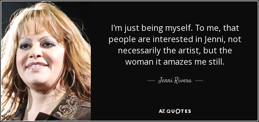I'm just being myself. To me, that people are interested in Jenni, not necessarily the artist, but the woman it amazes me still. - Jenni Rivera