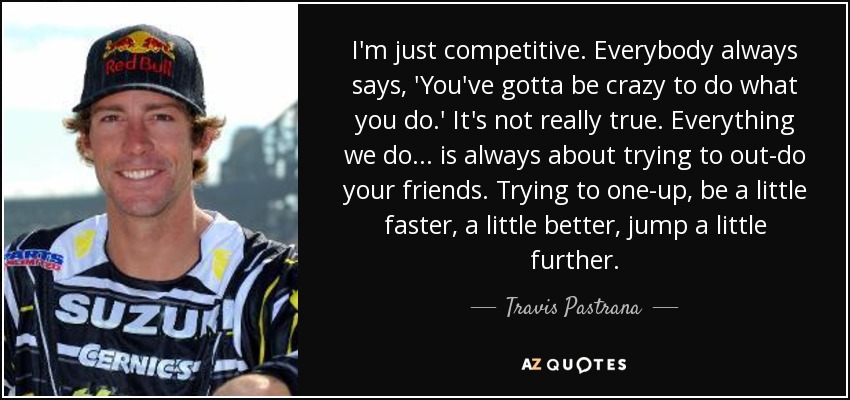 I'm just competitive. Everybody always says, 'You've gotta be crazy to do what you do.' It's not really true. Everything we do... is always about trying to out-do your friends. Trying to one-up, be a little faster, a little better, jump a little further. - Travis Pastrana