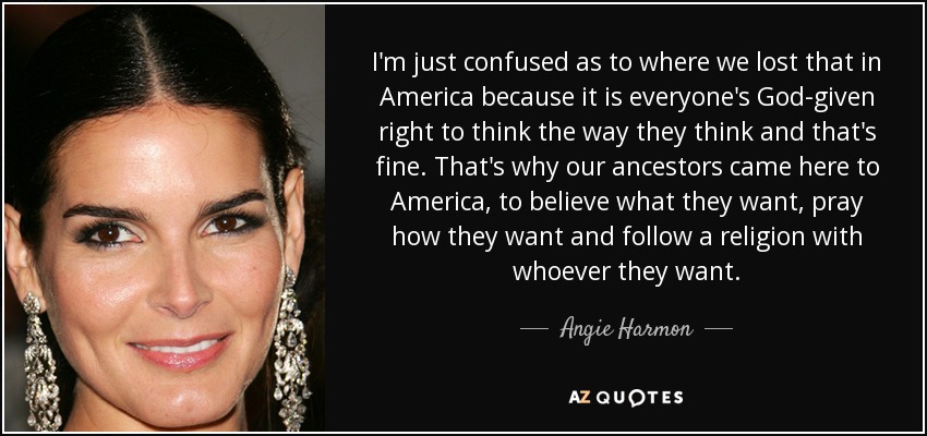I'm just confused as to where we lost that in America because it is everyone's God-given right to think the way they think and that's fine. That's why our ancestors came here to America, to believe what they want, pray how they want and follow a religion with whoever they want. - Angie Harmon