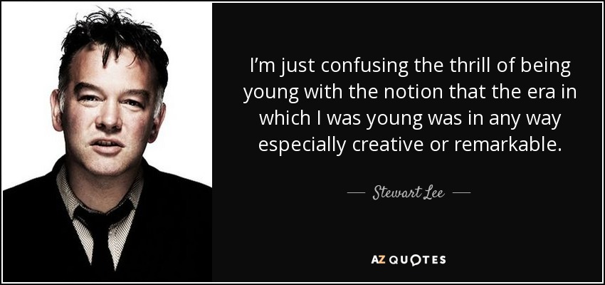 I’m just confusing the thrill of being young with the notion that the era in which I was young was in any way especially creative or remarkable. - Stewart Lee