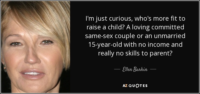 I'm just curious, who's more fit to raise a child? A loving committed same-sex couple or an unmarried 15-year-old with no income and really no skills to parent? - Ellen Barkin