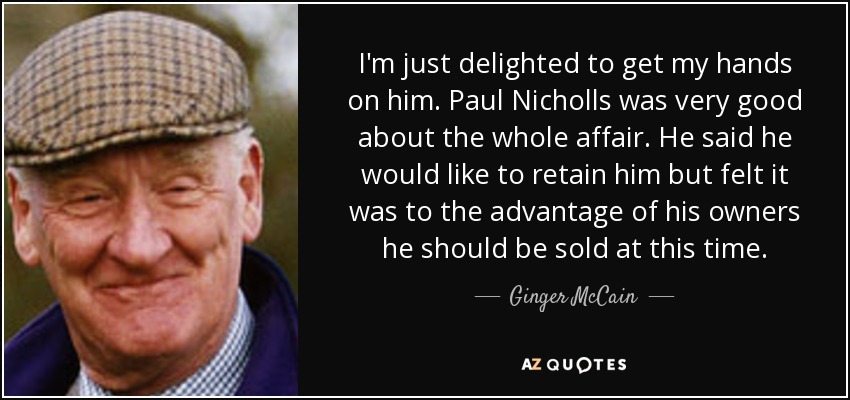 I'm just delighted to get my hands on him. Paul Nicholls was very good about the whole affair. He said he would like to retain him but felt it was to the advantage of his owners he should be sold at this time. - Ginger McCain