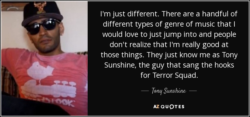 I'm just different. There are a handful of different types of genre of music that I would love to just jump into and people don't realize that I'm really good at those things. They just know me as Tony Sunshine, the guy that sang the hooks for Terror Squad. - Tony Sunshine