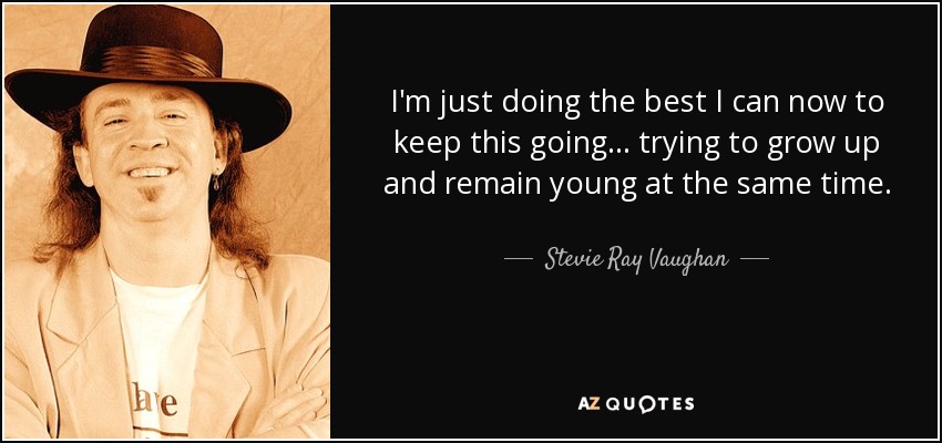 I'm just doing the best I can now to keep this going... trying to grow up and remain young at the same time. - Stevie Ray Vaughan