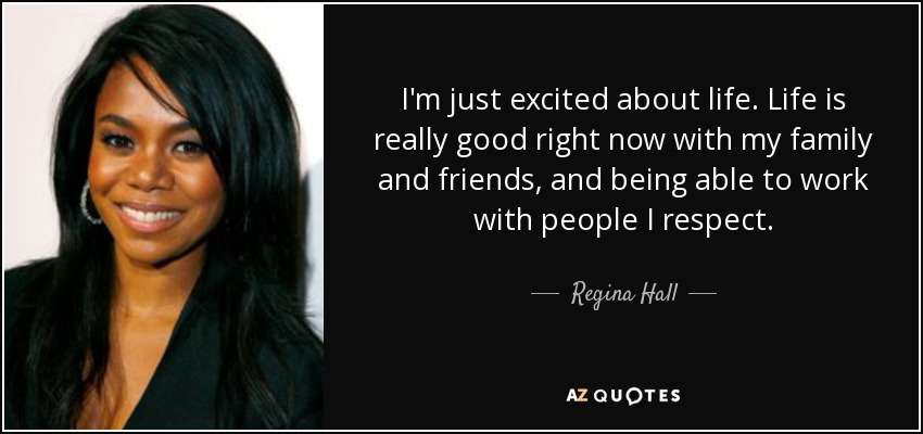 I'm just excited about life. Life is really good right now with my family and friends, and being able to work with people I respect. - Regina Hall