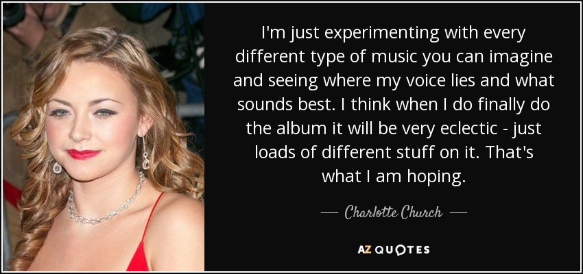 I'm just experimenting with every different type of music you can imagine and seeing where my voice lies and what sounds best. I think when I do finally do the album it will be very eclectic - just loads of different stuff on it. That's what I am hoping. - Charlotte Church
