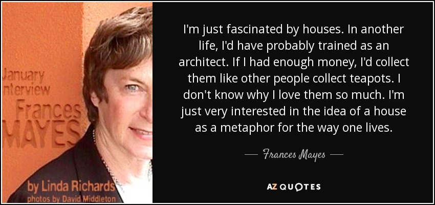 I'm just fascinated by houses. In another life, I'd have probably trained as an architect. If I had enough money, I'd collect them like other people collect teapots. I don't know why I love them so much. I'm just very interested in the idea of a house as a metaphor for the way one lives. - Frances Mayes
